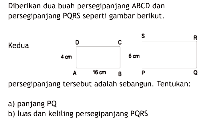 Diberikan dua buah persegipanjang ABCD dan persegipanjang PQRS seperti gambar berikut.persegipanjang tersebut adalah sebangun. Tentukan:a) panjang PQb) luas dan keliling persegipanjang PQRS