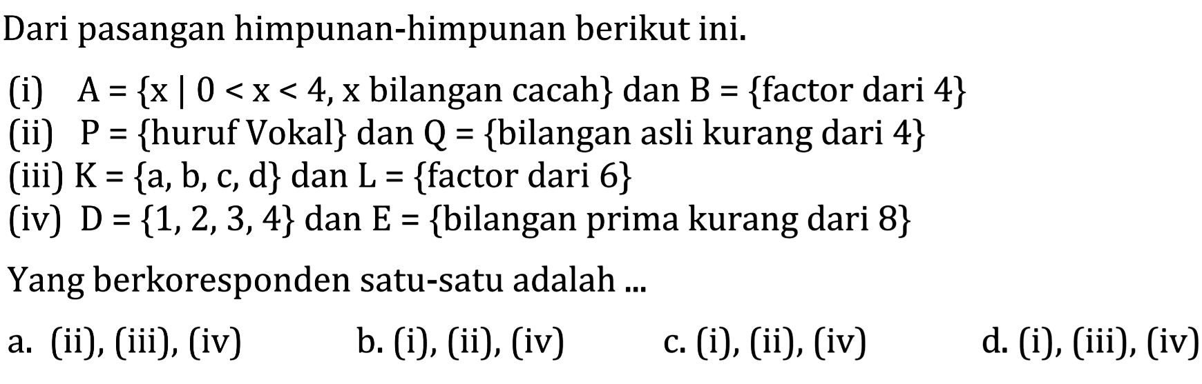 Dari pasangan himpunan-himpunan berikut ini. (i) A = {x | 0 < x < 4, x bilangan cacah} dan B = {factor dari 4} (ii) P = {huruf Vokal} dan Q = {bilangan asli kurang dari 4} (iii) K = {a, b, c ,d} dan L = {factor dari 6} (iv) D = {1,2,3,4} dan E = {bilangan prima kurang dari 8} Yang berkoresponden satu-satu adalah...