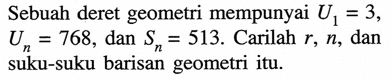 Sebuah deret geometri mempunyai U1 = 3, Un = 768, dan Sn = 513. Carilah r, n, dan suku-suku barisan geometri itu.