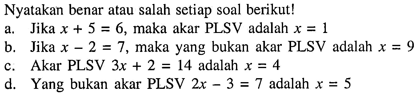 Nyatakan benar atau salah setiap soal berikut! a. Jika x + 5 = 6, maka akar PLSV adalah x = 1 b. Jika x - 2 = 7, maka yang bukan akar PLSV adalah x = 9 c. Akar PLSV 3x + 2 = 14 adalah x = 4 d. Yang bukan akar PLSV 2x - 3 = 7 adalah x = 5