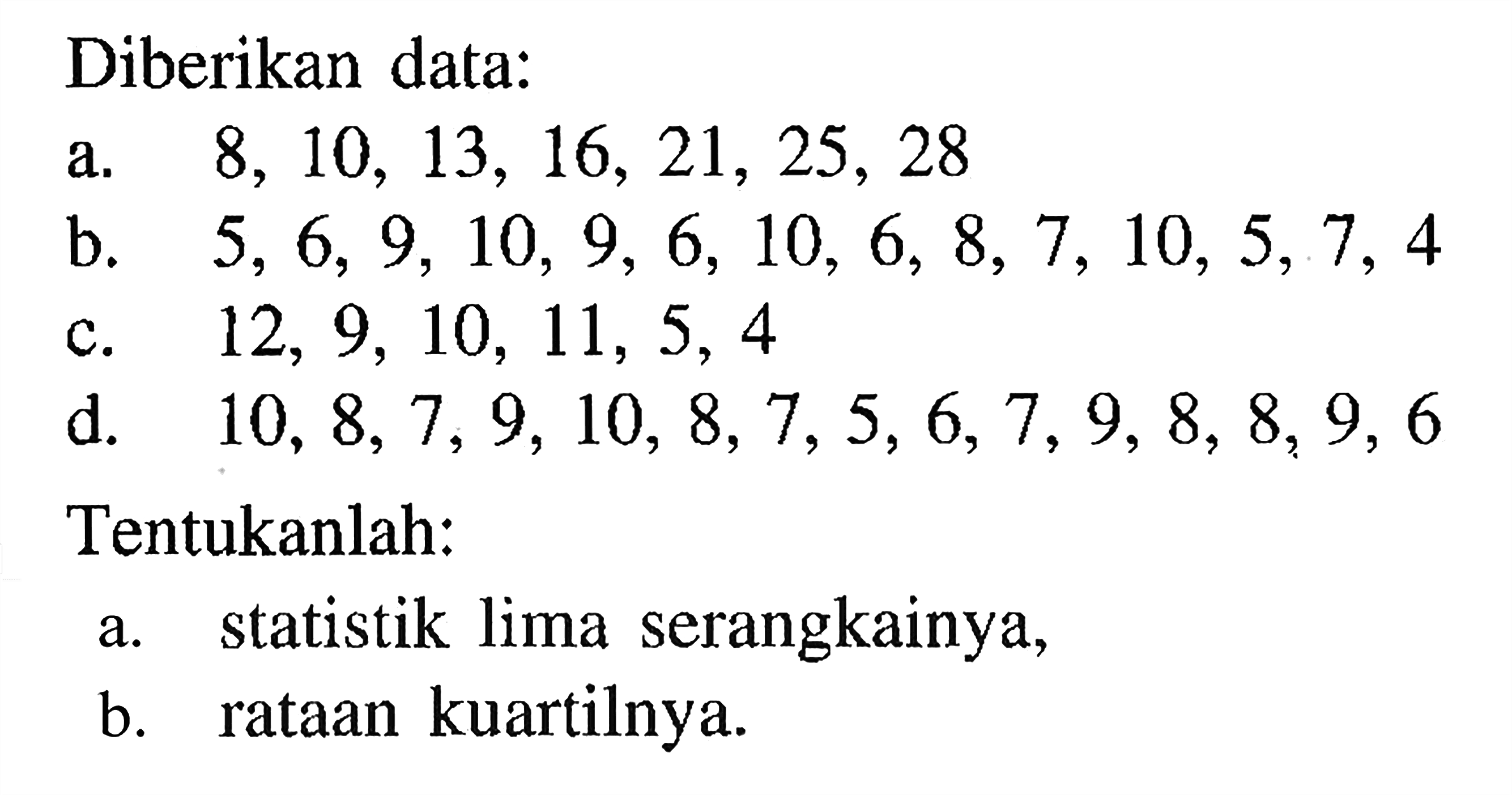 Diberikan data: a. 8,10,13,16,21,25,28 b. 5,6,9,10,9,6,10,6,8,7,10,5,7,4 c. 12,9,10,11,5,4 d. 10,8,7,9,10,8,7,5,6,7,9,8,8,9,6 Tentukanlah: a. statistik lima serangkainya, b. rataan kuartilnya.