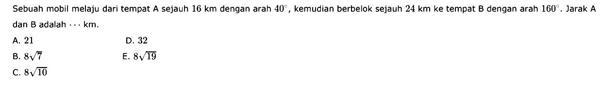 Sebuah mobil melaju dari tempat A sejauh 16 km dengan arah 40, kemudian berbelok sejauh 24 km ke tempat B dengan arah 160. Jarak A dan B adalah ... km