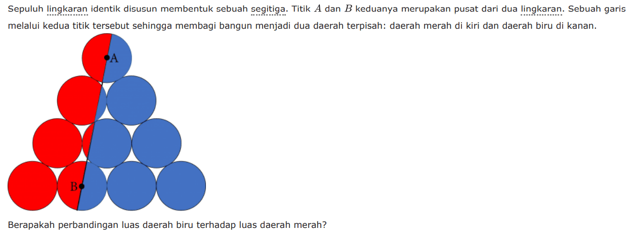 Sepuluh lingkaran identik disusun membentuk sebuah segitiga. Titik A dan B keduanya merupakan pusat dari dua lingkaran. Sebuah garis melalui kedua titik tersebut sehingga membagi bangun menjadi dua daerah terpisah: daerah merah di kiri dan daerah biru di kanan.Berapakah perbandingan luas daerah biru terhadap luas daerah merah?