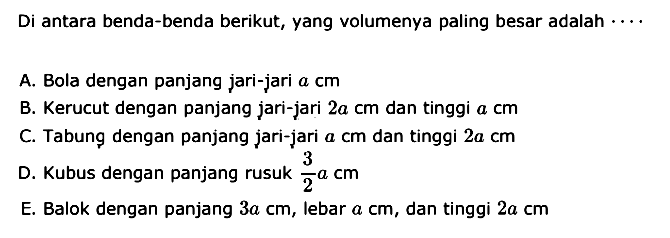 Di antara benda-benda berikut, yang volumenya paling besar adalah .... A. Bola dengan panjang jari-jari a cm B. Kerucut dengan panjang jari-jari 2a cm  dan tinggi a cm C. Tabung dengan panjang jari-jari a cm dan tinggi 2a cm D. Kubus dengan panjang rusuk 3/2 a cm E. Balok dengan panjang 3a cm, lebar a cm, dan tinggi 2a cm 