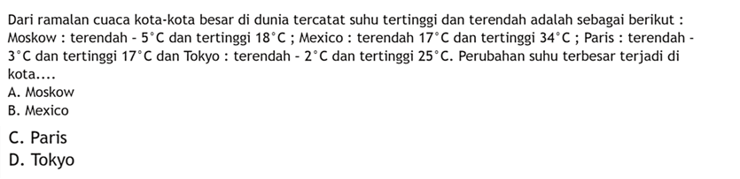 Dari ramalan cuaca kota-kota besar di dunia tercatat suhu tertinggi dan terendah adalah sebagai berikut : Moskow : terendah -5C dan tertinggi 18C ; Mexico : terendah 17C dan tertinggi 34C ; Paris : terendah -3C dan tertinggi 17C dan Tokyo : terendah -2C dan tertinggi 25C. Perubahan suhu terbesar terjadi di kota ... A. Moskow B. Mexico C. Paris D. Tokyo