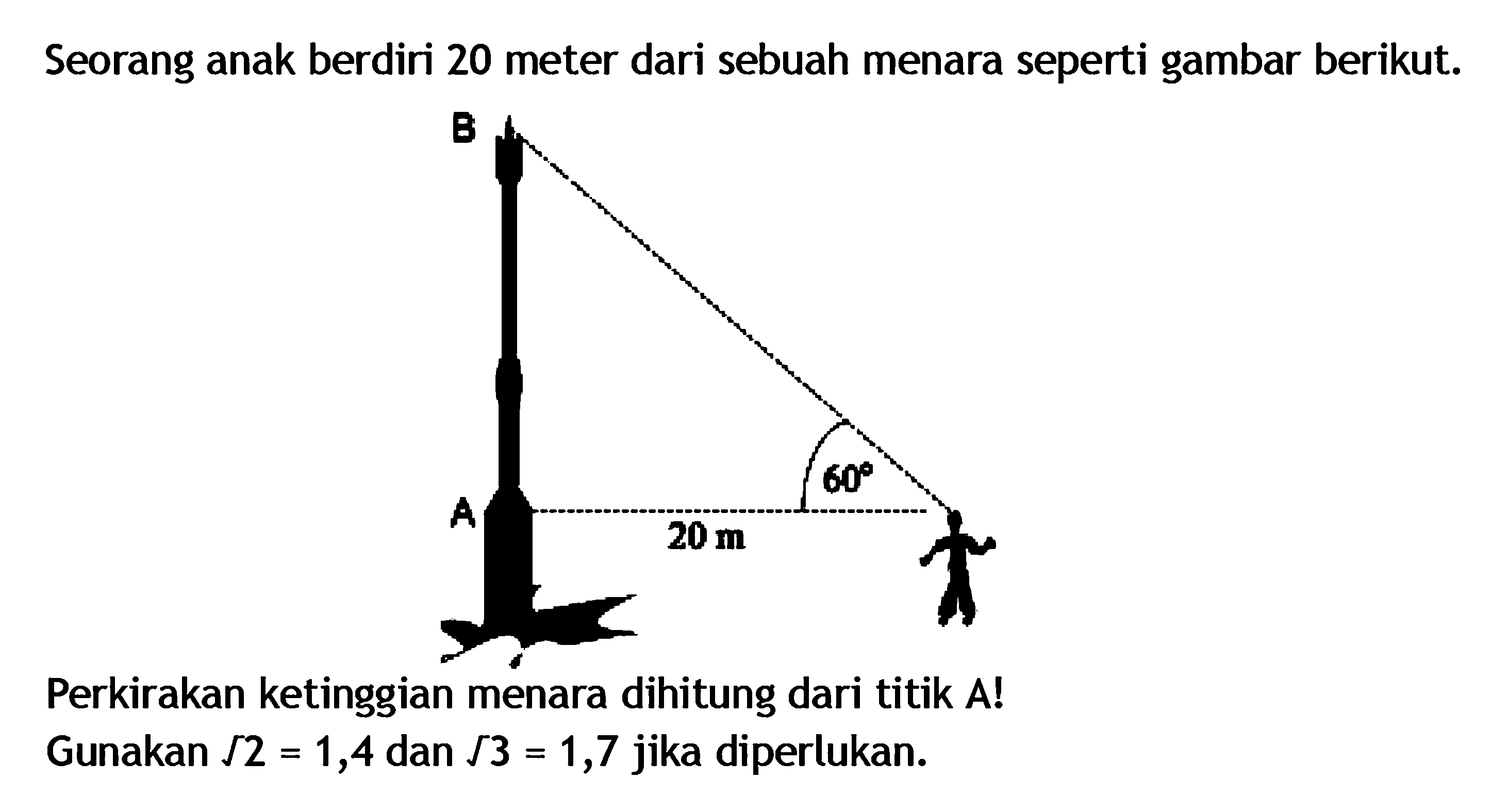 Seorang anak berdiri 20 meter dari sebuah menara seperti gambar berikut.B A 20 m 60Perkirakan ketinggian menara dihitung dari titik A! Gunakan akar(2)=1,4 dan akar(3)=1,7 jika diperlukan.