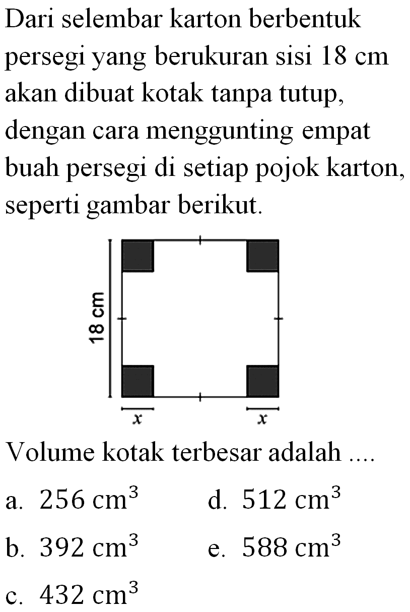 Dari selembar karton berbentuk persegi yang berukuran sisi 18 cm  akan dibuat kotak tanpa tutup, dengan cara menggunting empat buah persegi di setiap pojok karton, seperti gambar berikut.18 cm x x Volume kotak terbesar adalah ....