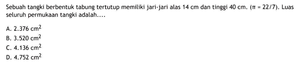 Sebuah tangki berbentuk tabung tertutup memiliki jari-jari alas  14 cm  dan tinggi  40 cm .(pi=22 / 7) .  Luas seluruh permukaan tangki adalah....