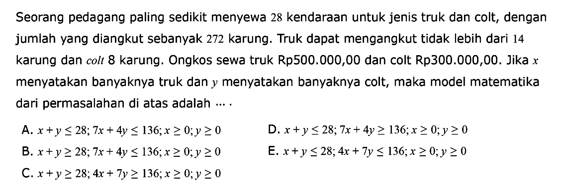 Seorang pedagang paling sedikit menyewa 28 kendaraan untuk jenis truk dan colt, dengan jumlah yang diangkut sebanyak 272 karung. Truk dapat mengangkut tidak lebih dari 14 karung dan colt 8 karung. Ongkos sewa truk Rp500.000,00 dan colt Rp300.000,00. Jika x menyatakan banyaknya truk dan y menyatakan banyaknya colt, maka model matematika dari permasalahan di atas adalah ... .