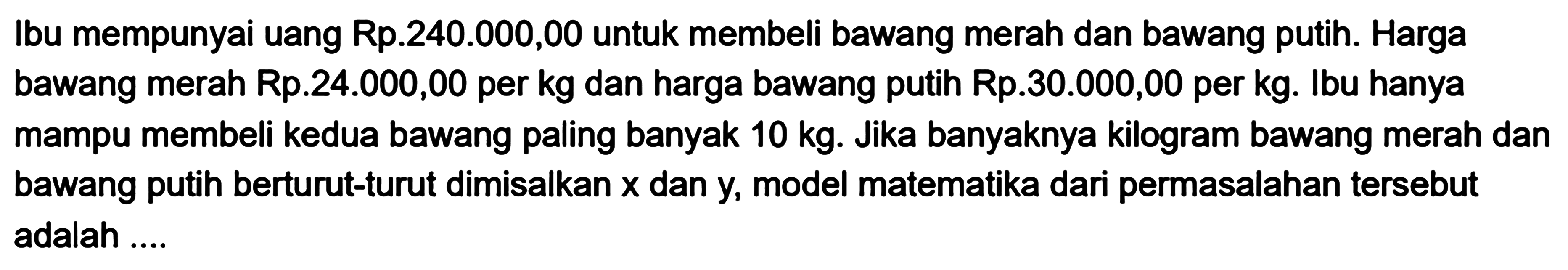 Ibu mempunyai uang Rp.240.000,00 untuk membeli bawang merah dan bawang putih. Harga bawang merah Rp.24.000,00 per kg dan harga bawang putih Rp.30.000,00 per kg. Ibu hanya mampu membeli kedua bawang paling banyak 10 kg. Jika banyaknya kilogram bawang merah dan bawang putih berturut-turut dimisalkan x dan y, model matematika dari permasalahan tersebut adalah ....