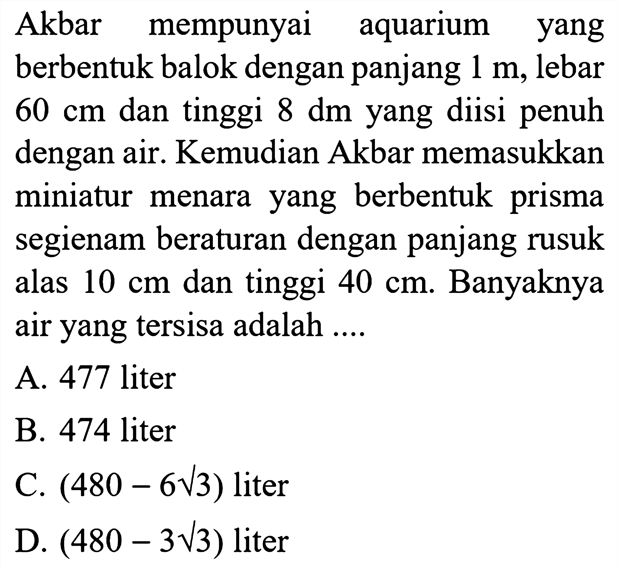 Akbar mempunyai aquarium yang berbentuk balok dengan panjang  1 m , lebar  60 cm  dan tinggi  8 dm  yang diisi penuh dengan air. Kemudian Akbar memasukkan miniatur menara yang berbentuk prisma segienam beraturan dengan panjang rusuk alas  10 cm  dan tinggi  40 cm . Banyaknya air yang tersisa adalah ....
A. 477 liter
B. 474 liter
C.  (480-6 akar(3))  liter
D.  (480-3 akar(3))  liter