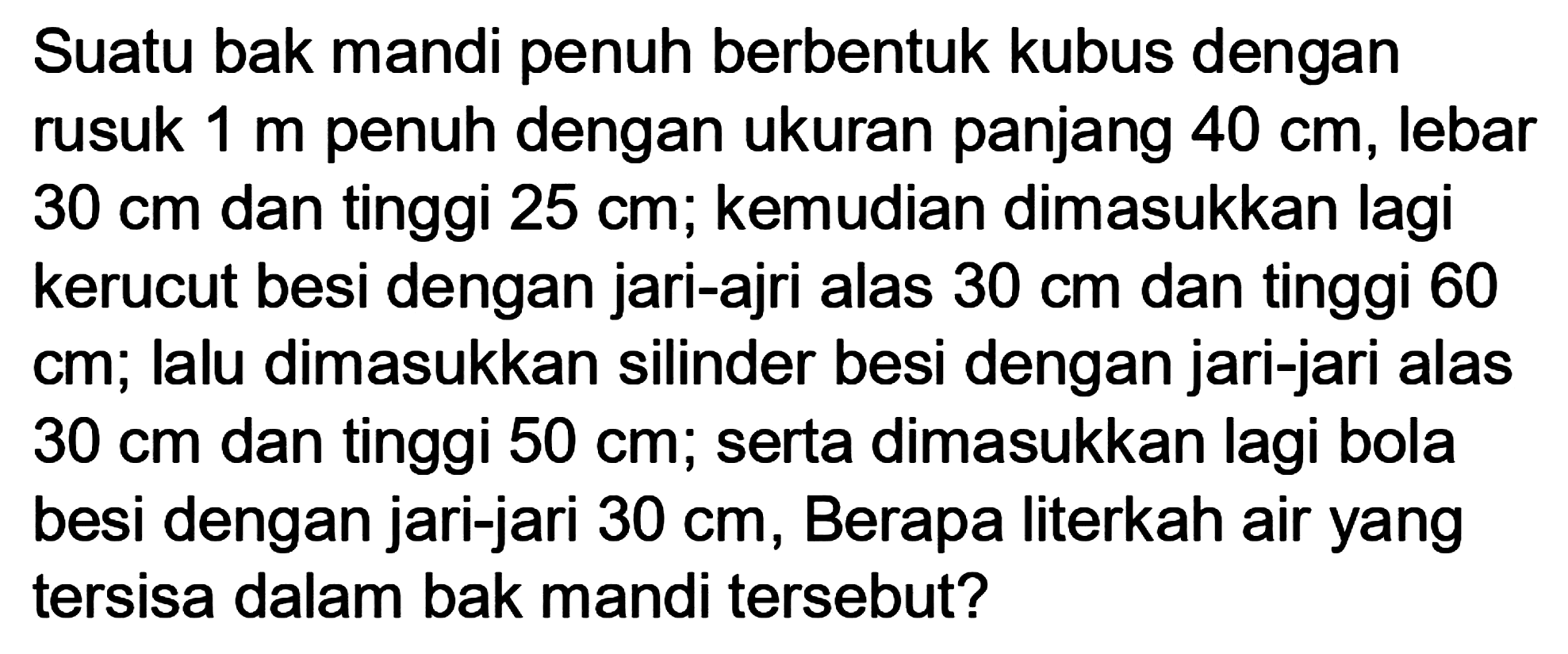 Suatu bak mandi penuh berbentuk kubus dengan rusuk  1 m  penuh dengan ukuran panjang  40 cm , lebar  30 cm  dan tinggi  25 cm ; kemudian dimasukkan lagi kerucut besi dengan jari-ajri alas  30 cm  dan tinggi 60 cm; lalu dimasukkan silinder besi dengan jari-jari alas  30 cm  dan tinggi  50 cm ; serta dimasukkan lagi bola besi dengan jari-jari  30 cm , Berapa literkah air yang tersisa dalam bak mandi tersebut?