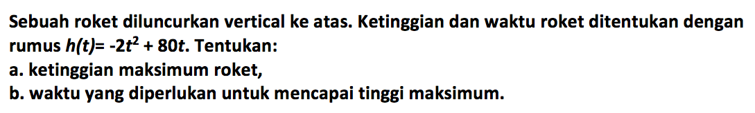 Sebuah roket diluncurkan vertical ke atas. Ketinggian dan waktu roket ditentukan dengan rumus h(t) = -2t^2 + 80t. Tentukan: a. ketinggian maksimum roket, b. waktu yang diperlukan untuk mencapai tinggi maksimum.