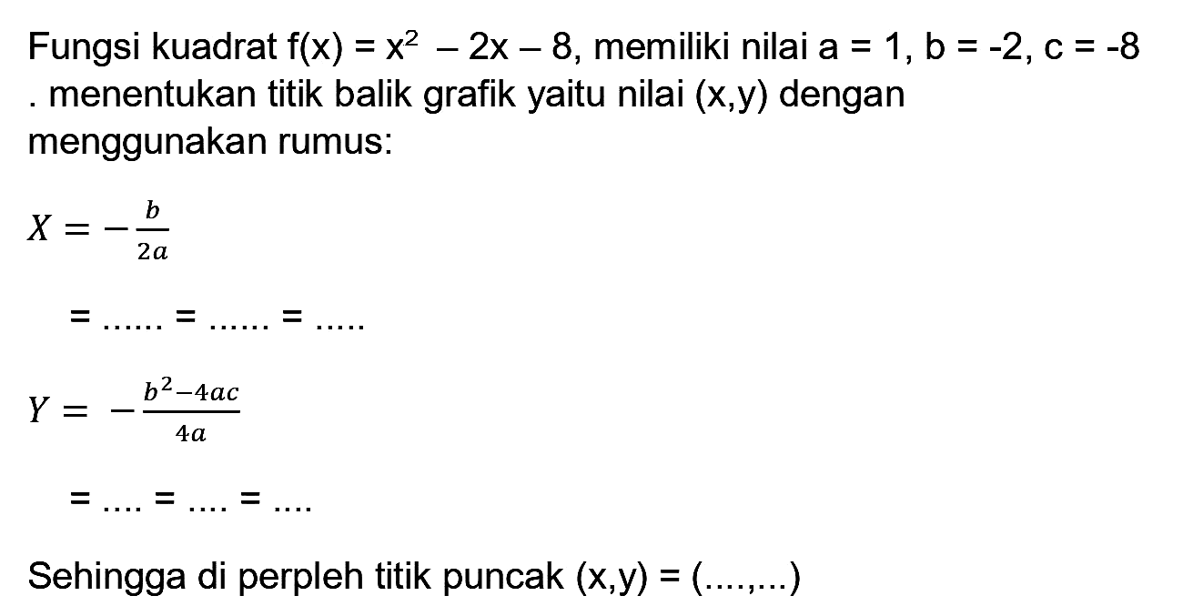 Fungsi kuadrat  f(x)=x^(2)-2 x-8 , memiliki nilai  a=1, b=-2, c=-8  - menentukan titik balik grafik yaitu nilai  (x, y)  dengan menggunakan rumus:

begin{aligned)
X =-(b)/(2 a) 
=... ...=... ...=... ... 
Y =-(b^(2)-4 a c)/(4 a) 
=...=... . ...


Sehingga di perpleh titik puncak  (x, y)=(..., ...) 