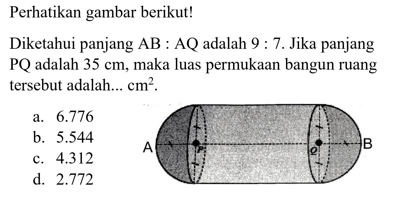Perhatikan gambar berikut!
Diketahui panjang  AB  : AQ adalah  9:  7. Jika panjang PQ adalah  35 cm , maka luas permukaan bangun ruang tersebut adalah...  cm^(2) .
a.  6.776 
b.  5.544 
c.  4.312 
d.  2.772 