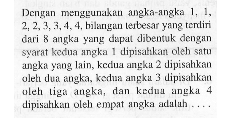 Dengan   menggunakan   angka-angka 1, 1, 2,2,3,3,4,4, bilangan terbesar yang terdiri dari 8 angka yang dapat dibentuk dengan syarat kedua angka 1 dipisahkan oleh satu yang lain, kedua angka 2 dipisahkan angka oleh dua angka, kedua angka 3 dipisahkan oleh tiga angka, dan kedua angka 4 dipisahkan oleh empat angka adalah...