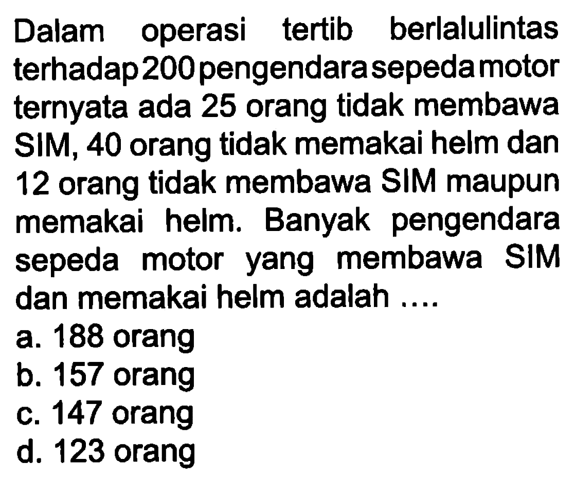 Dalam operasi tertib berlalulintas terhadap 200 pengendara sepeda motor ternyata ada 25 orang tidak membawa SIM, 40 orang tidak memakai helm dan 12 orang tidak membawa SIM maupun memakai helm. Banyak pengendara sepeda motor yang membawa SIM dan memakai helm adalah ....