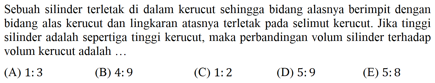 Sebuah silinder terletak di dalam kerucut sehingga bidang alasnya berimpit dengan bidang alas kerucut dan lingkaran atasnya terletak pada selimut kerucut: Jika tinggi silinder adalah sepertiga tinggi kerucut, maka perbandingan volum silinder terhadap volum kerucut adalah