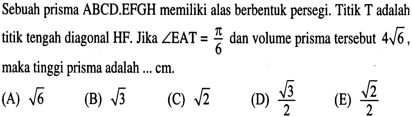 Sebuah prisma ABCD.EFGH memiliki alas berbentuk persegi. Titik T adalah titik tengah diagonal HF. Jika sudut EAT=pi/6 dan volume prisma tersebut 4 akar(6), maka tinggi prisma adalah ... cm.