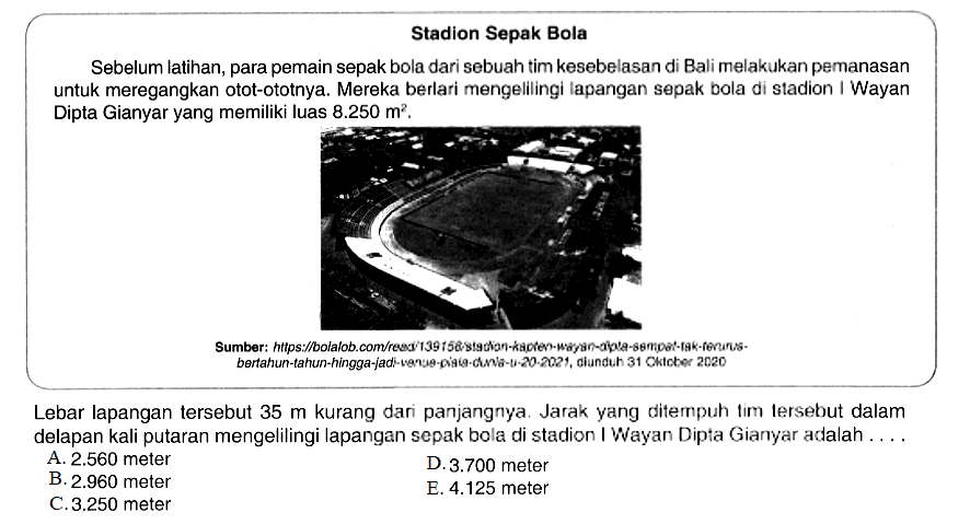 Stadion Sepak Bola Sebelum latihan, para pemain sepak bola dari sebuah tim kesebelasan di Bali melakukan pemanasan untuk meregangkan otot-ototnya. Mereka berlari mengelilingi Iapangan sepak bola di stadion I Wayan Dipta Gianyar yang memiliki luas 8.250 m^2. Lebar lapangan tersebut 35 m kurang dari panjangnya. Jarak yang ditempuh tim tersebut dalam delapan kali putaran mengelilingi lapangan sepak bola di stadion I Wayan Dipta Gianyar alalah ....