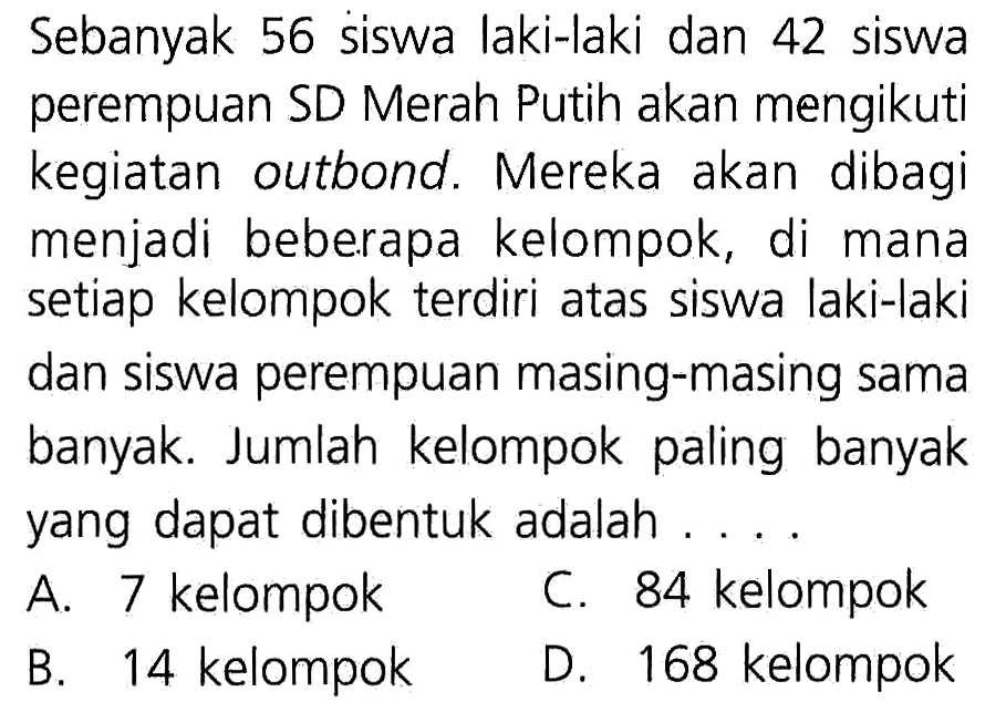 Sebanyak 56 siswa laki-laki dan 42 siswa perempuan SD Merah Putih akan mengikuti kegiatan outbond. Mereka akan dibagi menjadi beberapa kelompok, di mana setiap kelompok terdiri atas siswa laki-laki dan siswa perempuan masing-masing sama banyak. Jumlah kelompok paling banyak yang dapat dibentuk adalah ....