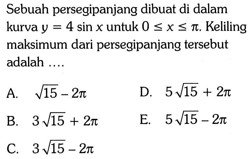 Sebuah persegipanjang dibuat di dalam kurva  y=4 sin x  untuk  0<=x<=pi. Keliling maksimum dari persegipanjang tersebut adalah ....  
