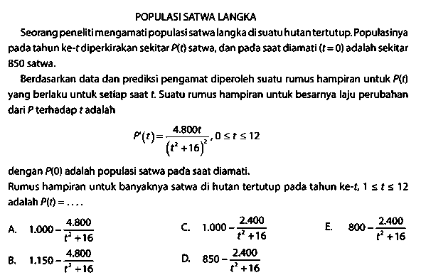 POPULASI SATWA LANGIA
Seorang penelitimengamati populasi satwalangka di suatuhutantertutup. Populasinya pada tahun ke-  t  diperkirakan sekitar  P(t)  satwa, dan pada saat diamati  (t=0)  adalah sekitar 850 satwa.

Berdasarkan data dan prediksi pengamat diperoleh suatu rumus hampiran untuk  P(t)  yang berlaku untuk setiap saat t. Suatu rumus hampiran untuk besarnya laju perubahan dari  P  terhadap  t  adalah

P'(t)=(4.800 t)/((t^2 + 16)^2), 0 <= t <= 12

dengan  P(0)  adalah populasi stwa pada saat diamati.
Rumus hampiran untuk banyaknya satwa di hutan tertutup pada tahun ke-t,  1 <= t <= 12  adalahP (t)=... . 
