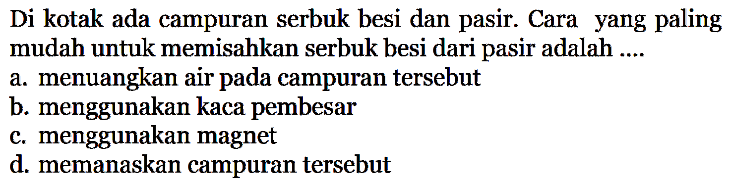 Di kotak ada campuran serbuk besi dan pasir. Cara yang paling mudah untuk memisahkan serbuk besi dari pasir adalah ....a. menuangkan air pada campuran tersebut b. menggunakan kaca pembesar c. menggunakan magnet d. memanaskan campuran tersebut