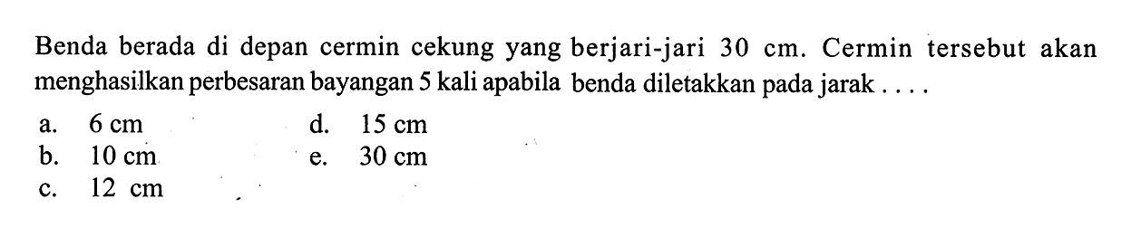 Benda berada di depan cermin cekung yang berjari-jari 30 cm. Cermin tersebut akan menghasilkan perbesaran bayangan 5 kali apabila benda diletakkan pada jarak ....