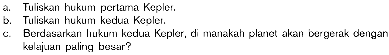 a. Tuliskan hukum pertama Kepler.
b. Tuliskan hukum kedua Kepler.
c. Berdasarkan hukum kedua Kepler, di manakah planet akan bergerak dengan kelajuan paling besar?