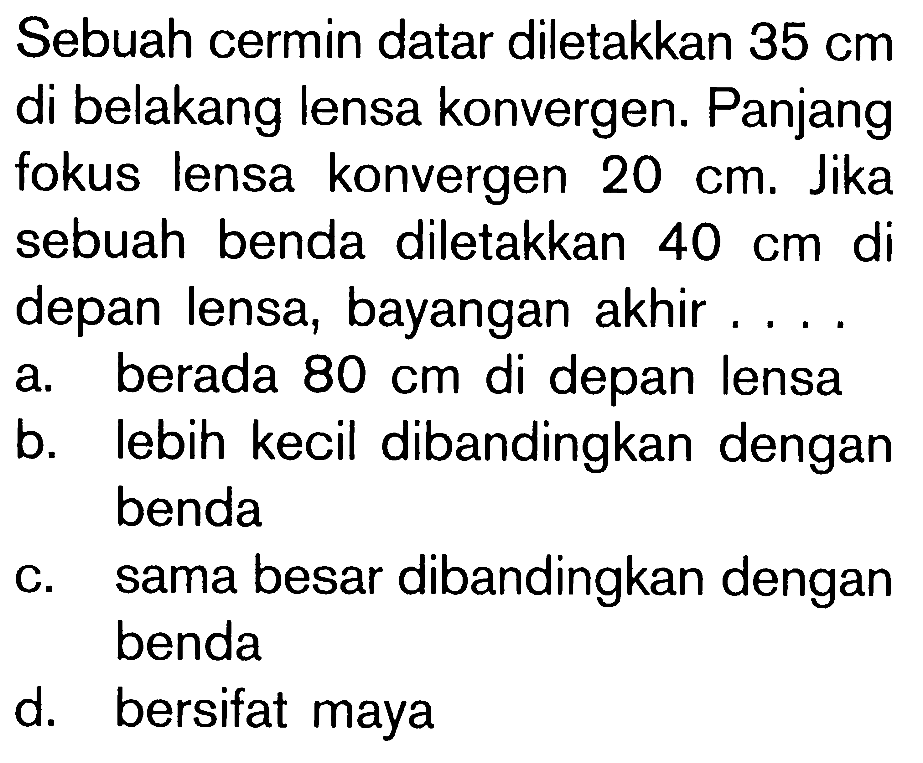 Sebuah cermin datar diletakkan 35 cm di belakang lensa konvergen. Panjangfokus lensa konvergen 20 cm. Jikasebuah benda diletakkan 40 cm didepan lensa, bayangan akhir ....