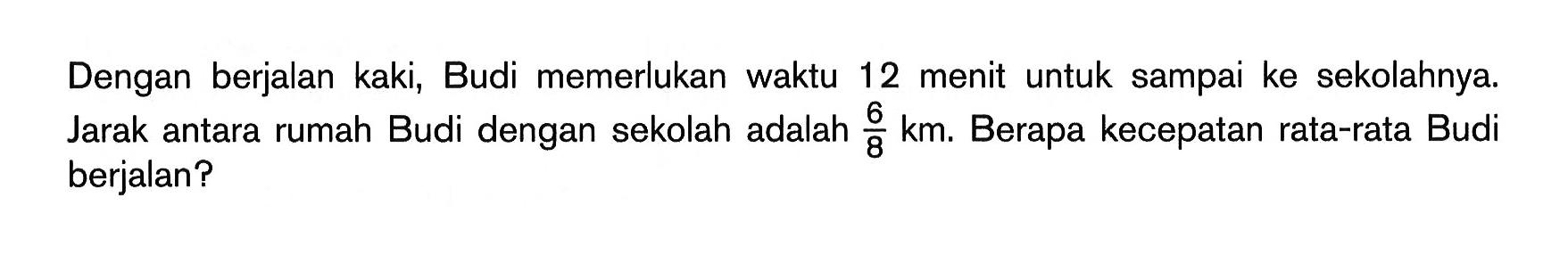 Dengan berjalan kaki, Budi memerlukan waktu 12 menit untuk sampai ke sekolahnya. Jarak antara rumah Budi dengan sekolah adalah  6/8 km . Berapa kecepatan rata-rata Budi berjalan? 