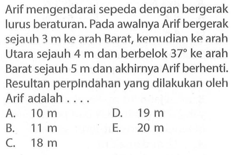 Arif mengendarai sepeda dengan bergerak lurus beraturan. Pada awalnya Arif bergerak sejauh 3 m ke arah Barat, kemiidian ke arah Utara sejauh 4 m dan berbelok 37 ke arah Barat sejauh 5 m dan akhirnya Arif berhenti. Resultan perplndahan yang dilakukan oleh Arif adalah . . . .