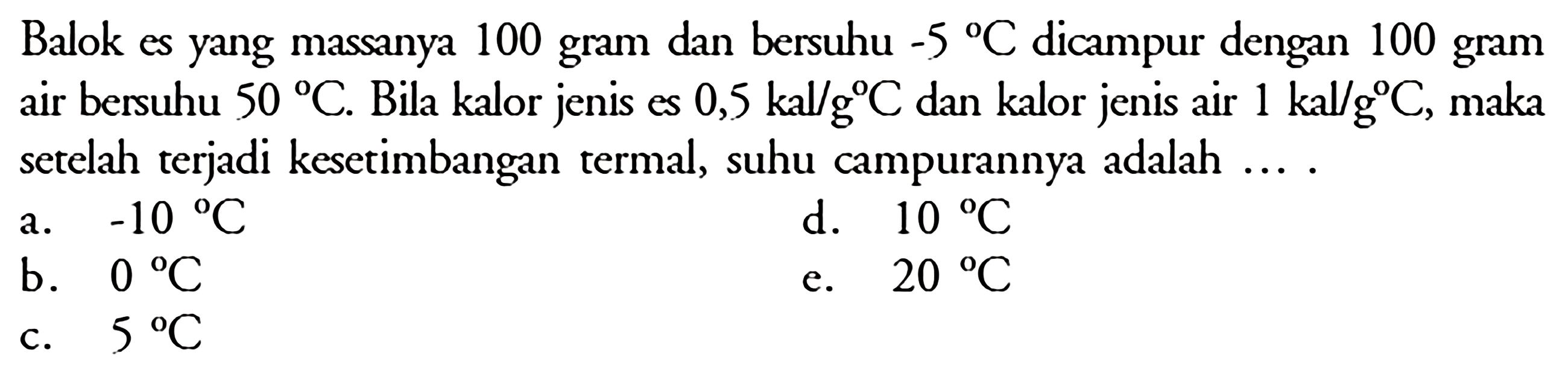 Balok es yang massanya 100 gram dan bersuhu -5 C dicampur dengan 100 gram air bersuhu 50 C. Bila kalor jenis es 0,5 kal/g C dan kalor jenis air 1 kal/g C, maka setelah terjadi kesetimbangan termal, suhu campurannya adalah....