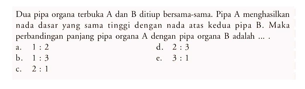 Dua pipa organa terbuka A dan B ditiup bersama-sama. Pipa A menghasilkan nada dasar yang sama tinggi dengan nada atas kedua pipa B. Maka perbandingan panjang pipa organa A dengan pipa organa B adalah ....
