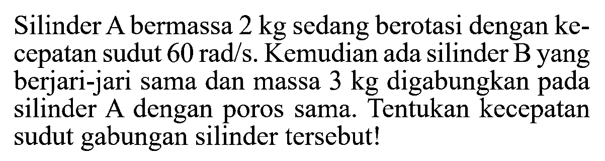 Silinder A bermassa 2 kg sedang berotasi dengan kecepatan sudut 60 rad/s. Kemudian ada silinder B yang berjari-jari sama dan massa 3 kg digabungkan pada silinder A dengan poros sama. Tentukan kecepatan sudut gabungan silinder tersebut! 