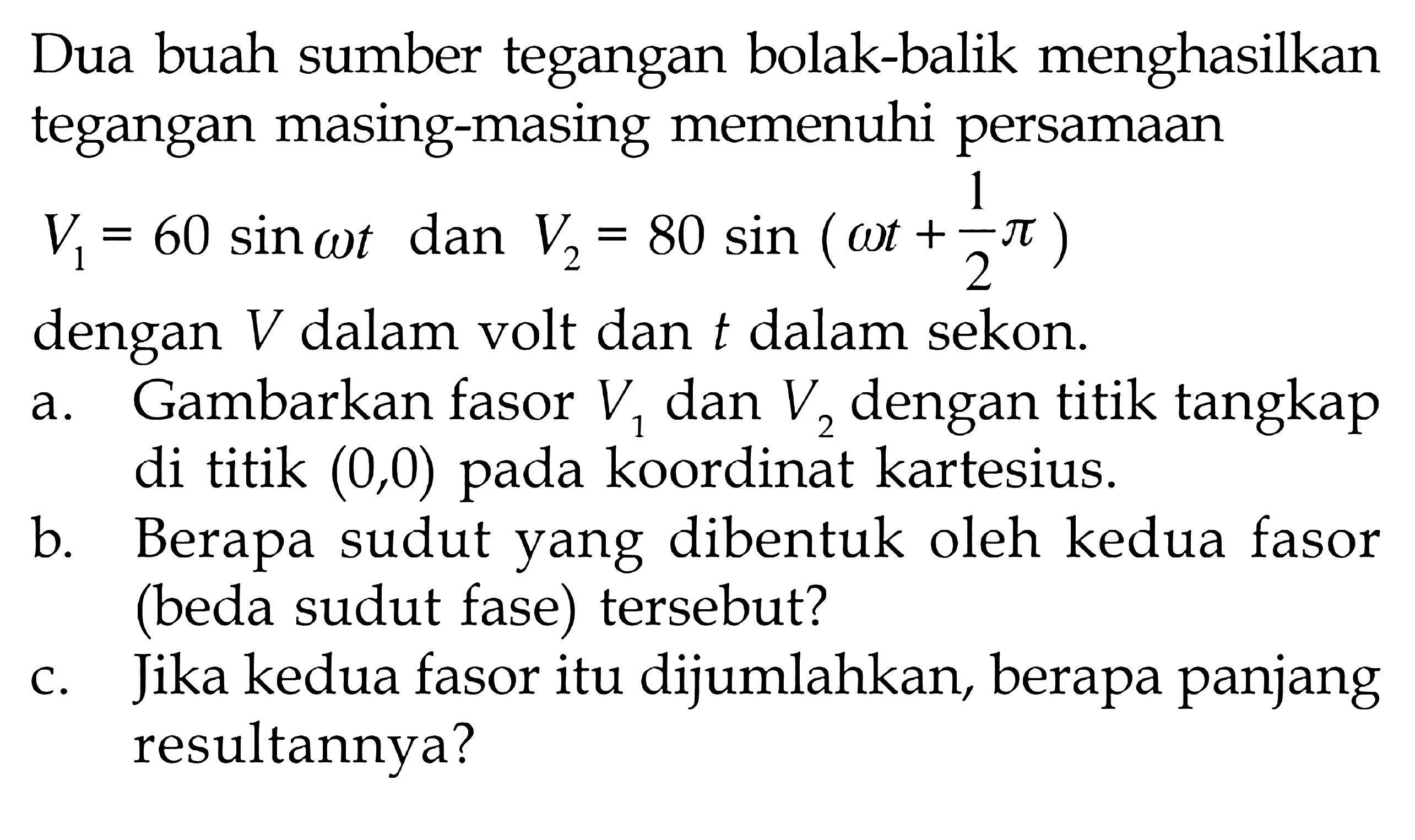 Dua buah sumber tegangan bolak-balik menghasilkan tegangan masing-masing memenuhi persamaan V1 = 60 sin omega t dan V2 = 80 sin ( omega t + 1/2 pi) dengan V dalam volt dan t dalam sekon. a. Gambarkan fasor V1 dan V2 dengan titik tangkap di titik (0,0) koordinat kartesius. b. Berapa sudut yang dibentuk oleh kedua fasor (beda sudut fase) tersebut? c. Jika kedua fasor itu dijumlahkan, berapa panjang resultannya?