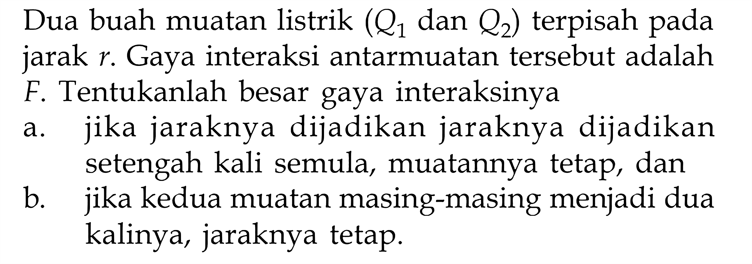Dua buah muatan listrik (Q1 dan Q2) terpisah pada jarak r . Gaya interaksi antarmuatan tersebut adalah F. Tentukanlah besar gaya interaksinya a. jika jaraknya dijadikan jaraknya dijadikan setengah kali semula, muatannya tetap, dan b. jika kedua muatan masing-masing menjadi dua kalinya, jaraknya tetap.