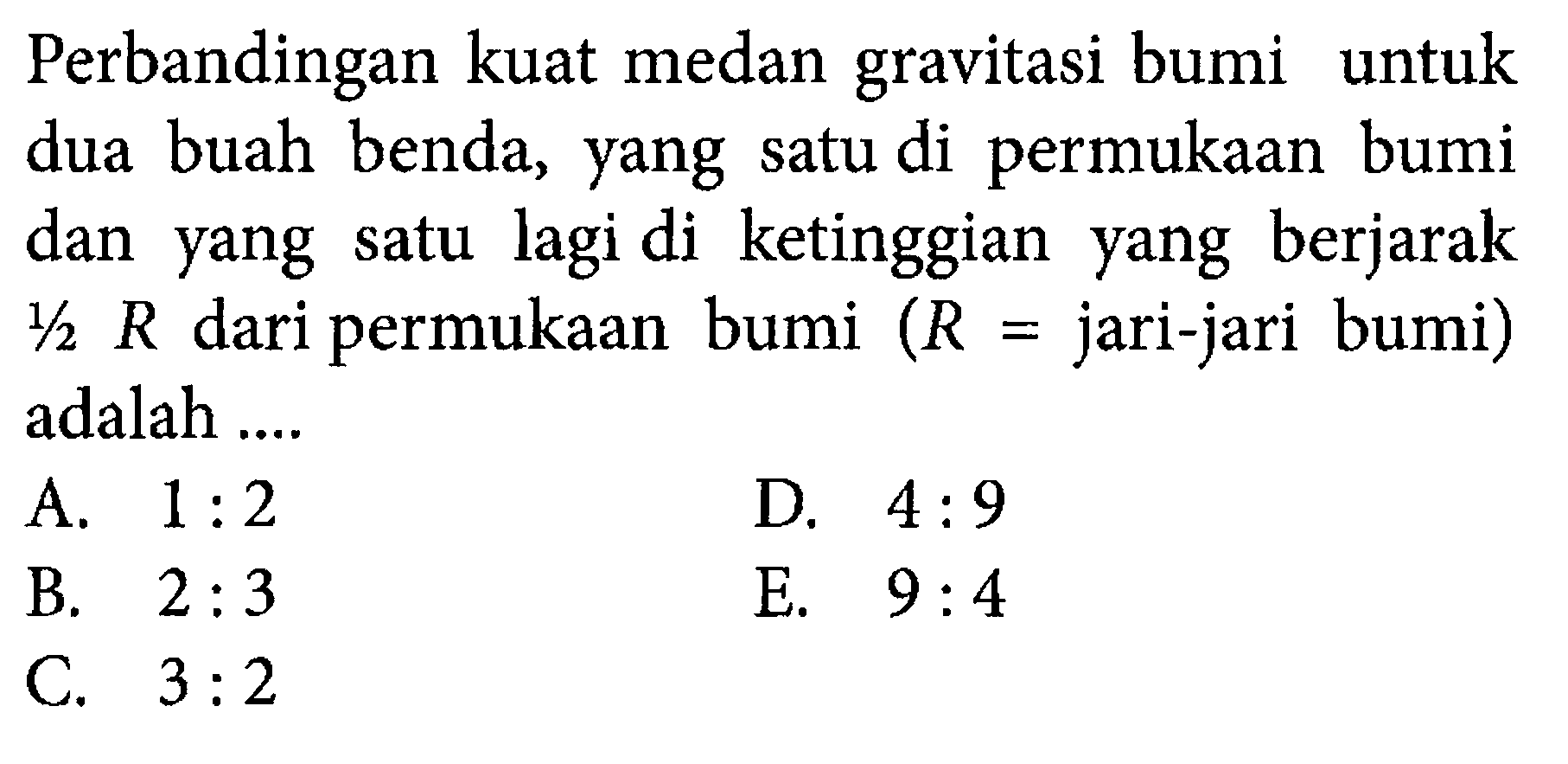 Perbandingan kuat medan gravitasi bumi untuk dua buah benda, yang satu di permukaan bumi dan yang satu lagi di ketinggian yang berjarak  1/2 R  dari permukaan bumi  (R= jari-jari bumi)  adalah ....
