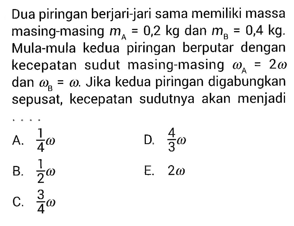 Dua piringan berjari-jari sama memiliki massa masing-masing mA = 0,2 kg dan mB = 0,4 kg. Mula-mula kedua piringan berputar dengan kecepatan sudut masing-masing omega A = 2 omega dan omega B = omega. Jika kedua piringan digabungkan sepusat, kecepatan sudutnya akan menjadi ....