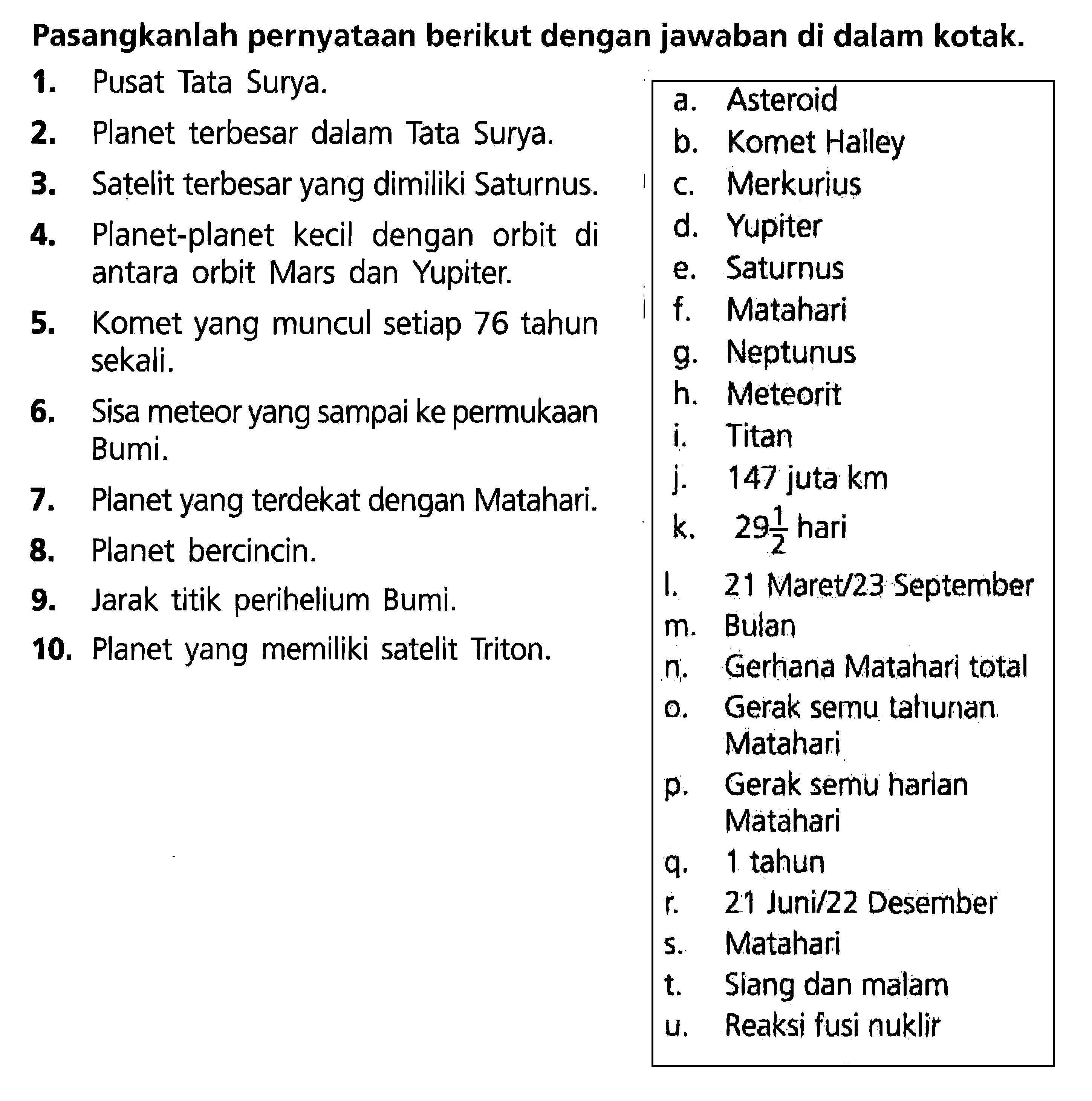 Pasangkanlah pernyataan berikut dengan jawaban di dalam kotak.1. Pusat Tata Surya.2. Planet terbesar dalam Tata Surya.a. Asteroid3. Satelit terbesar yang dimiliki Saturnus.b. Komet Haey4. Planet-planet kecil dengan orbit dic. Merkuriusantara orbit Mars dan Yupiter.d. Yupiter5. Komet yang muncul setiap 76 tahune. Saturnussekali.6. Sisa meteor yang sampai ke permukaang. NeptunusBumi.7. Planet yang terdekat dengan Matahari.i. Titan8. Planet bercincin.9. Jarak titik perihelium Bumi.10. Planet yang memiliki satelit Triton.  m.  Bulan  n.  Gerhana Matahari total  o.  Gerak semu tahunan   Matahari  p.  Gerak semu harlan   Matahari  q.  1 tahun  r.  21 Juni/22 Desember  s.  Matahari  t.  Siang dan malam  u.  Reaksi fusi nuklir   j. 147 juta kmk.   29 1/2  hariI. 21 Maret/23 September