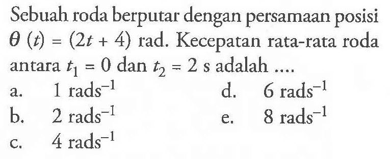 Sebuah roda berputar dengan persamaan posisi theta (t) = (2t + 4) rad. Kecepatan rata-rata roda antara t1 = 0 dan t2 = 2 s adalah ....