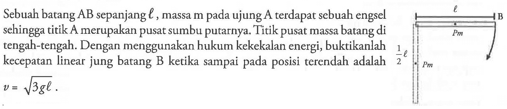 Sebuah batang AB sepanjang l, massa m pada ujung A terdapat sebuah engsel sehingga titik A merupakan pusat sumbu putarnya. Titik pusat massa batang di tengah-tengah. Dengan menggunakan hukum kekekalan energi, buktikanlah kecepatan linear jung batang B ketika sampai pada posisi terendah adalah v = akar(3gl).