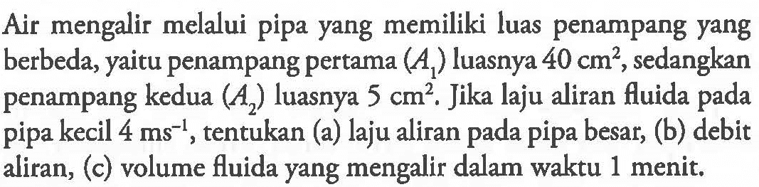 Air mengalir melalui pipa yang memiliki luas penampang yang berbeda, yaitu penampang pertama (A1) luasnya 40 cm^2, sedangkan penampang kedua (A2) luasnya 5 cm^2. Jika laju aliran fluida pada pipa kecil 4 ms^(-1), tentukan (a) laju aliran pada pipa besar, (b) debit aliran, (c) volume fluida yang mengalir dalam waktu 1 menit.