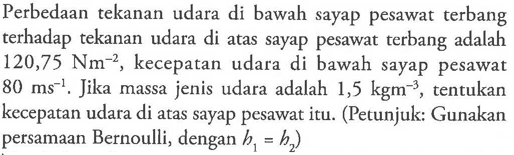 Perbedaan tekanan udara di bawah sayap pesawat terbang terhadap tekanan udara di atas sayap pesawat terbang adalah 120,75 Nm^-2 kecepatan udara di bawah sayap pesawat 80 ms^-1 Jika massa jenis udara adalah 1,5 kgm^-3 tentukan kecepatan udara di atas sayap pesawat itu: (Petunjuk: Gunakan persamaan Bernoulli, dengan h1 = h2)