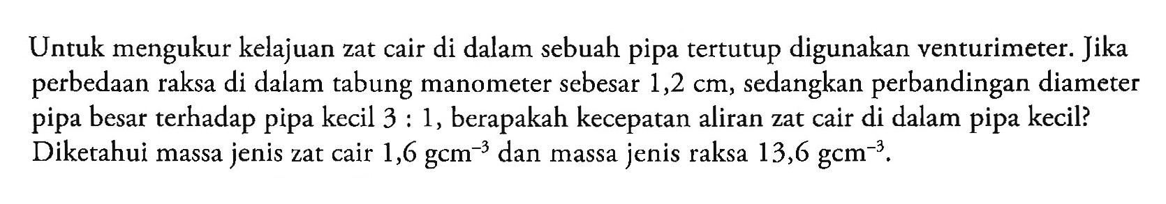 Untuk mengukur kelajuan zat cair di dalam sebuah pipa tertutup digunakan venturimeter. Jika perbedaan raksa di dalam tabung manometer sebesar 1,2 cm, sedangkan perbandingan diameter pipa besar terhadap pipa kecil  3: 1 , berapakah kecepatan aliran zat cair di dalam pipa kecil? Diketahui massa jenis zat cair  1,6 gcm^(-3)  dan massa jenis raksa  13,6 gcm^(-3) .