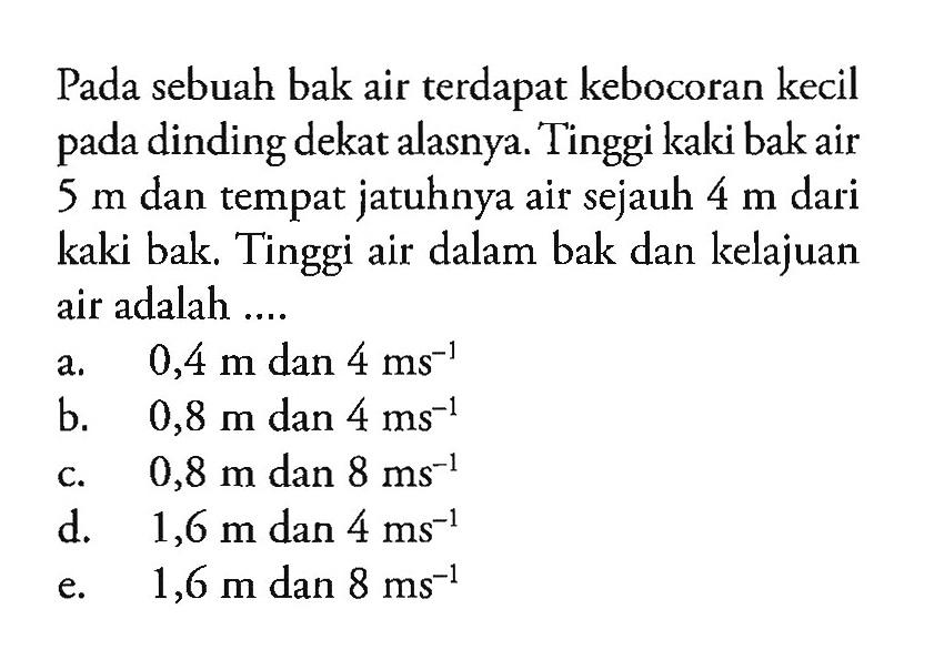 Pada sebuah bak air terdapat kebocoran kecil pada dinding dekat alasnya. Tinggi kaki bak air 5 m dan tempat jatuhnya air sejauh 4 m dari kaki bak. Tinggi air dalam bak dan kelajuan air adalah ...