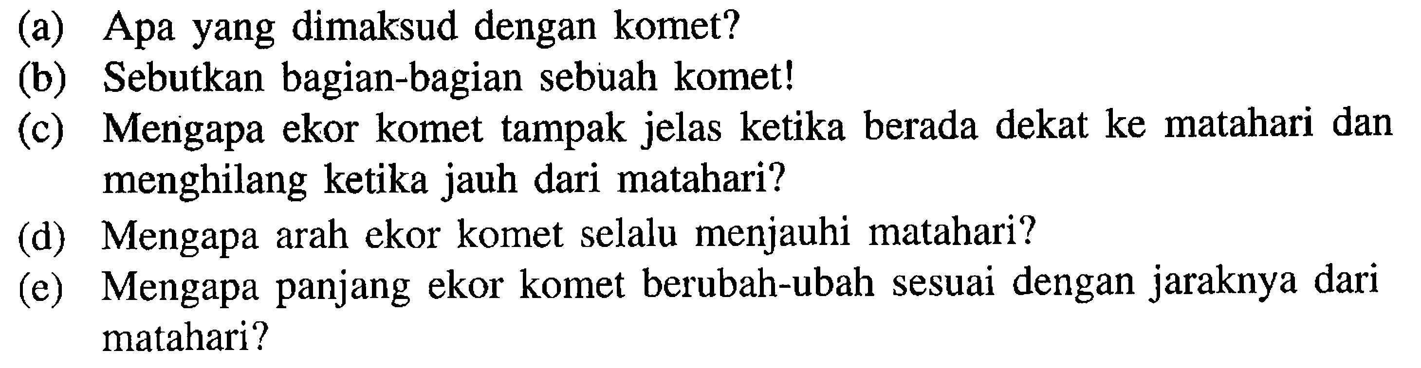 (a) Apa yang dimaksud dengan komet?
(b) Sebutkan bagian-bagian sebuah komet!
(c) Mengapa ekor komet tampak jelas ketika berada dekat ke matahari dan menghilang ketika jauh dari matahari?
(d) Mengapa arah ekor komet selalu menjauhi matahari?
(e) Mengapa panjang ekor komet berubah-ubah sesuai dengan jaraknya dari matahari?