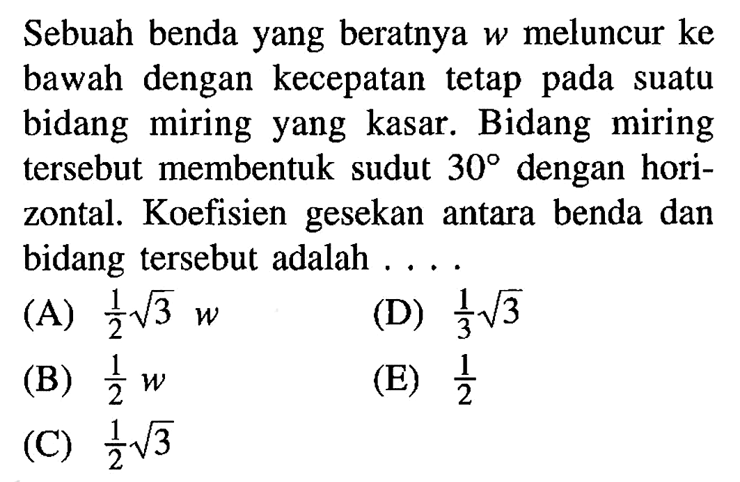 Sebuah benda yang beratnya w meluncur ke bawah dengan kecepatan tetap pada suatu bidang miring yang kasar. Bidang miring tersebut membentuk sudut 30 dengan horizontal. Koefisien gesekan antara benda dan bidang tersebut adalah .... 