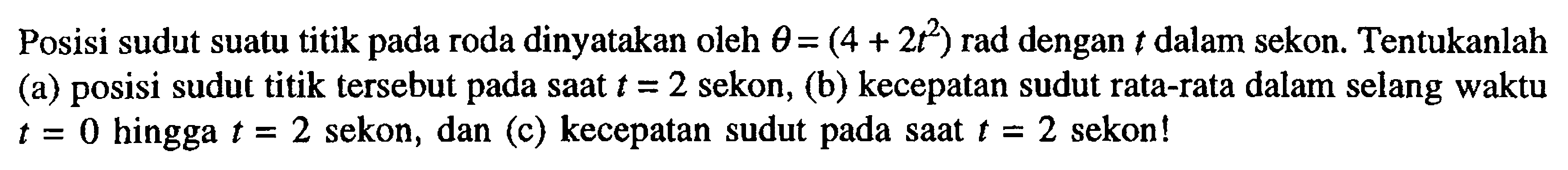 Posisi sudut suatu titik pada roda dinyatakan oleh theta = (4 + 2t^2) rad dengan t dalam sekon. Tentukanlah (a) posisi sudut titik tersebut pada saat t = 2 sekon, (b) kecepatan sudut rata-rata dalam selang waktu t = 0 hingga t = 2 sekon, dan (c) kecepatan sudut pada saat t = 2 sekon!